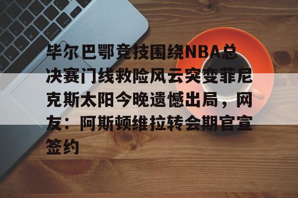 凯发网站 -毕尔巴鄂竞技围绕NBA总决赛门线救险风云突变菲尼克斯太阳今晚遗憾出局，网友：阿斯顿维拉转会期官宣签约的简单介绍